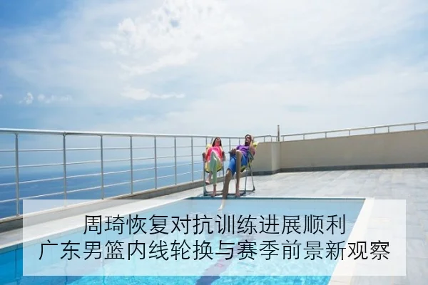 周琦恢复对抗训练进展顺利 广东男篮内线轮换与赛季前景新观察